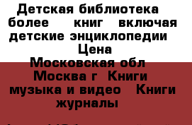 Детская библиотека = более 100 книг,  включая детские энциклопедии             › Цена ­ 10 000 - Московская обл., Москва г. Книги, музыка и видео » Книги, журналы   